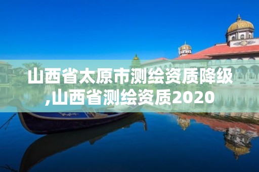 山西省太原市测绘资质降级,山西省测绘资质2020