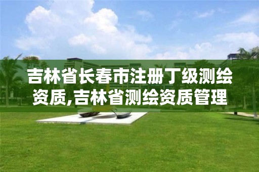 吉林省长春市注册丁级测绘资质,吉林省测绘资质管理平台