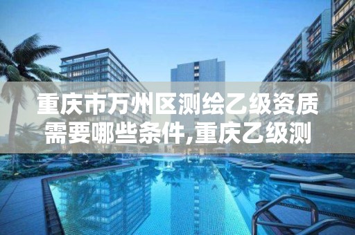 重庆市万州区测绘乙级资质需要哪些条件,重庆乙级测绘单位。