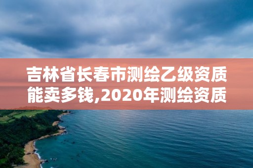 吉林省长春市测绘乙级资质能卖多钱,2020年测绘资质乙级需要什么条件。