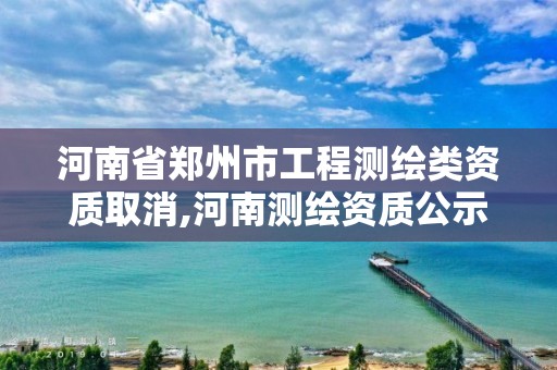 河南省郑州市工程测绘类资质取消,河南测绘资质公示