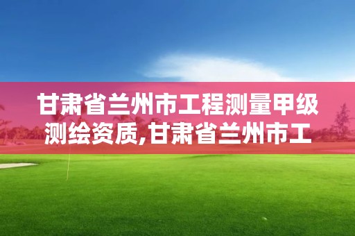 甘肃省兰州市工程测量甲级测绘资质,甘肃省兰州市工程测量甲级测绘资质企业名单