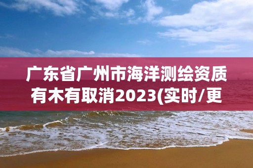 广东省广州市海洋测绘资质有木有取消2023(实时/更新中)