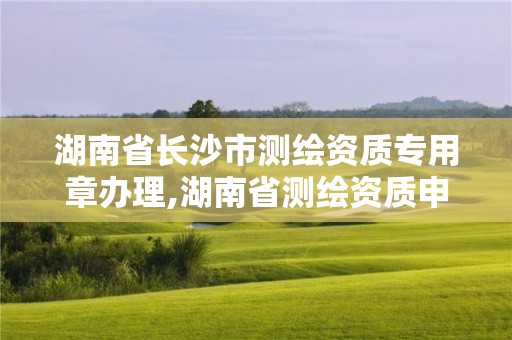 湖南省长沙市测绘资质专用章办理,湖南省测绘资质申请公示