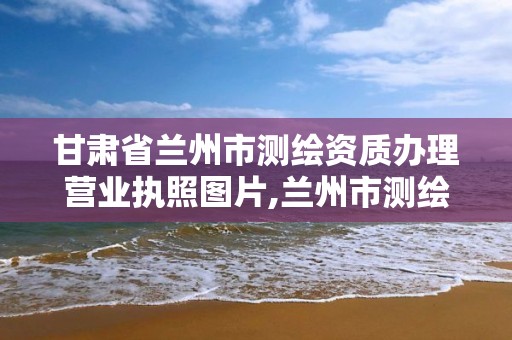 甘肃省兰州市测绘资质办理营业执照图片,兰州市测绘公司有哪些。