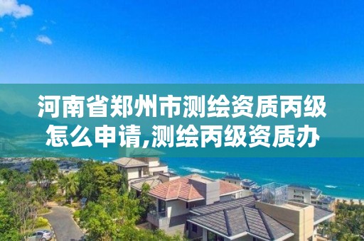 河南省郑州市测绘资质丙级怎么申请,测绘丙级资质办理条件