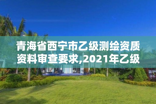 青海省西宁市乙级测绘资质资料审查要求,2021年乙级测绘资质申报材料。