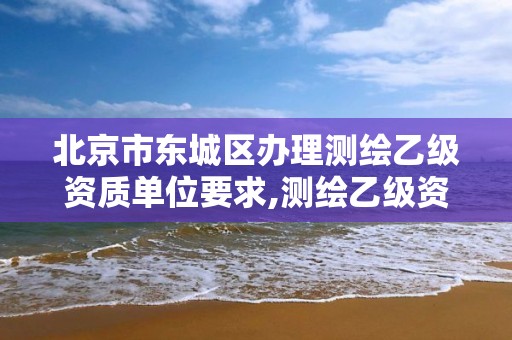 北京市东城区办理测绘乙级资质单位要求,测绘乙级资质需要多少专业人员