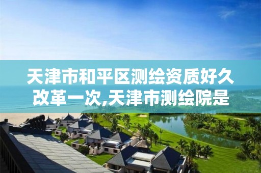 天津市和平区测绘资质好久改革一次,天津市测绘院是什么单位性质