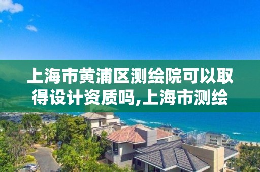 上海市黄浦区测绘院可以取得设计资质吗,上海市测绘资质单位名单。