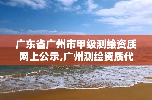 广东省广州市甲级测绘资质网上公示,广州测绘资质代办