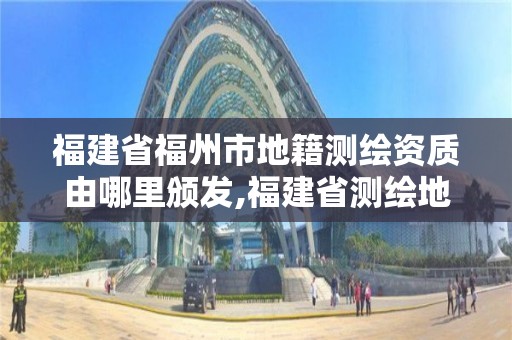 福建省福州市地籍测绘资质由哪里颁发,福建省测绘地理信息发展中心地址