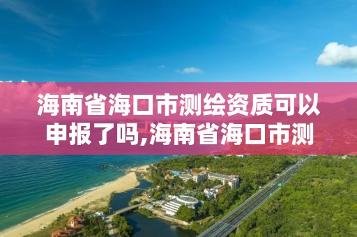 海南省海口市测绘资质可以申报了吗,海南省海口市测绘资质可以申报了吗今年。