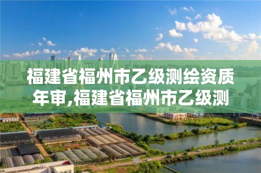 福建省福州市乙级测绘资质年审,福建省福州市乙级测绘资质年审公司名单。