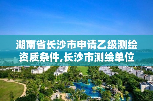 湖南省长沙市申请乙级测绘资质条件,长沙市测绘单位招聘