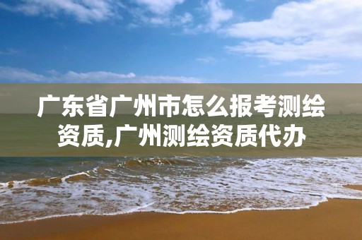 广东省广州市怎么报考测绘资质,广州测绘资质代办