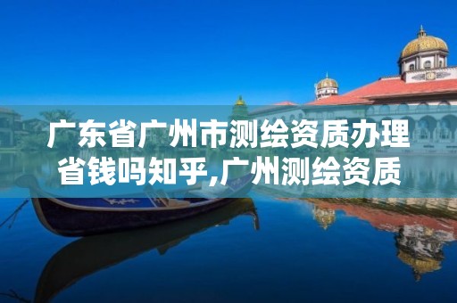 广东省广州市测绘资质办理省钱吗知乎,广州测绘资质代办。