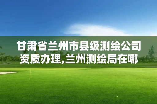 甘肃省兰州市县级测绘公司资质办理,兰州测绘局在哪儿