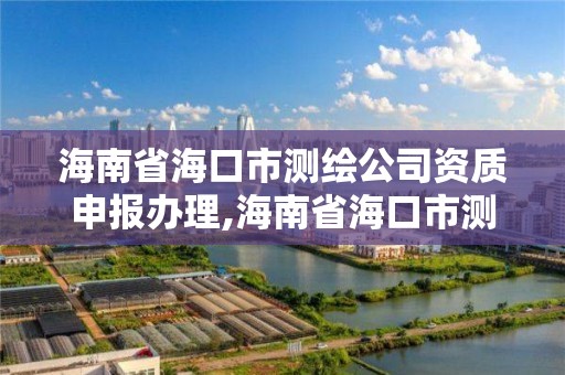 海南省海口市测绘公司资质申报办理,海南省海口市测绘公司资质申报办理地址