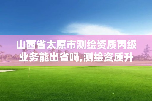 山西省太原市测绘资质丙级业务能出省吗,测绘资质升级丙级。