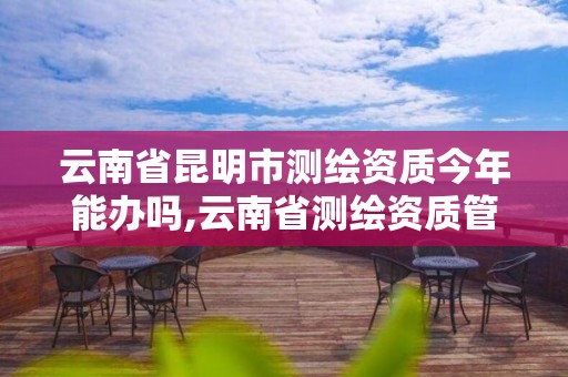 云南省昆明市测绘资质今年能办吗,云南省测绘资质管理办法。