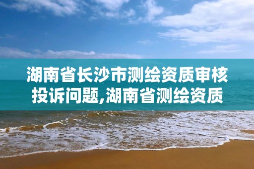 湖南省长沙市测绘资质审核投诉问题,湖南省测绘资质申请公示