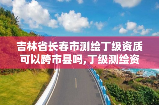 吉林省长春市测绘丁级资质可以跨市县吗,丁级测绘资质有效期为什么那么短。