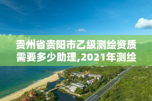 贵州省贵阳市乙级测绘资质需要多少助理,2021年测绘乙级资质申报制度