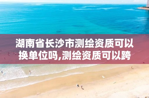 湖南省长沙市测绘资质可以换单位吗,测绘资质可以跨省迁移吗