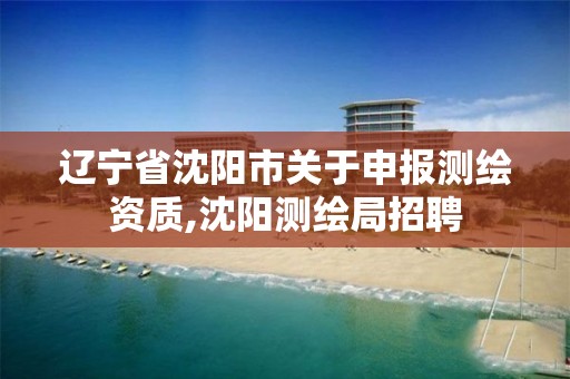 辽宁省沈阳市关于申报测绘资质,沈阳测绘局招聘