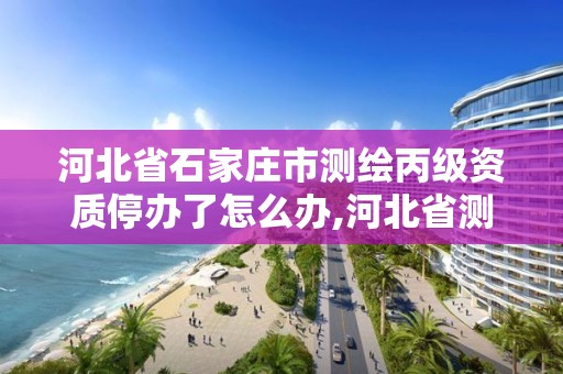 河北省石家庄市测绘丙级资质停办了怎么办,河北省测绘资质延期一年。