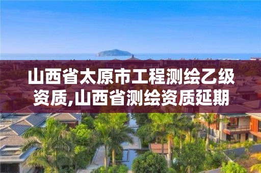 山西省太原市工程测绘乙级资质,山西省测绘资质延期公告