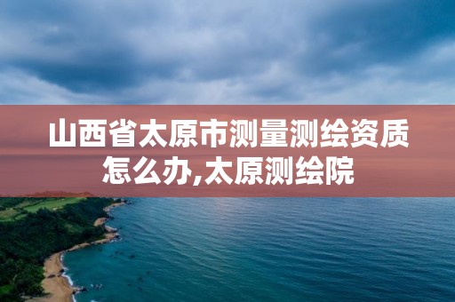 山西省太原市测量测绘资质怎么办,太原测绘院