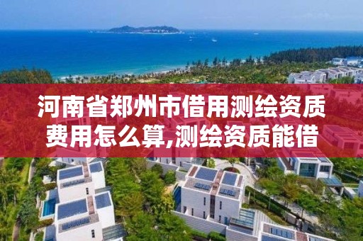 河南省郑州市借用测绘资质费用怎么算,测绘资质能借吗