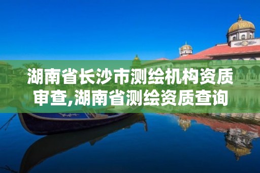 湖南省长沙市测绘机构资质审查,湖南省测绘资质查询