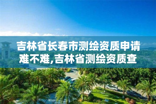 吉林省长春市测绘资质申请难不难,吉林省测绘资质查询