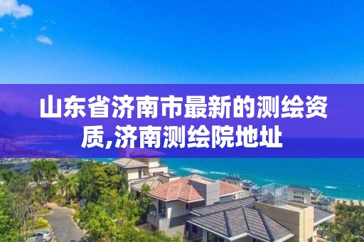 山东省济南市最新的测绘资质,济南测绘院地址