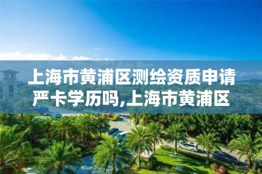 上海市黄浦区测绘资质申请严卡学历吗,上海市黄浦区测绘中心。