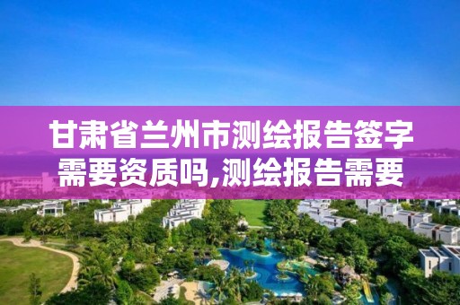 甘肃省兰州市测绘报告签字需要资质吗,测绘报告需要哪些签字