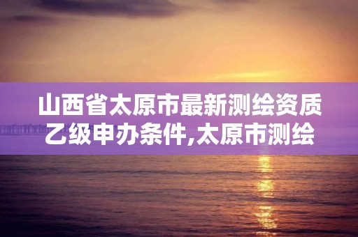 山西省太原市最新测绘资质乙级申办条件,太原市测绘院的上级单位