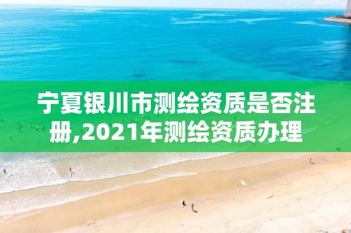 宁夏银川市测绘资质是否注册,2021年测绘资质办理