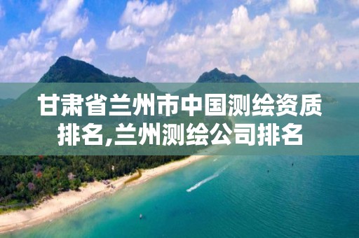 甘肃省兰州市中国测绘资质排名,兰州测绘公司排名