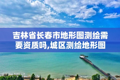 吉林省长春市地形图测绘需要资质吗,城区测绘地形图怎么收费。