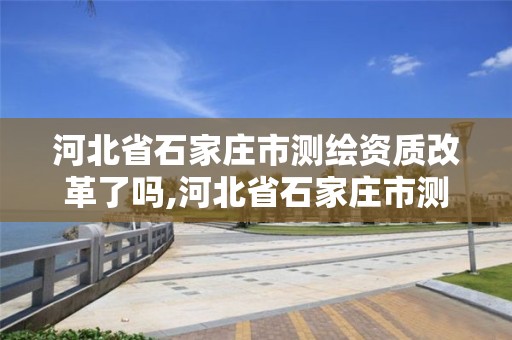 河北省石家庄市测绘资质改革了吗,河北省石家庄市测绘资质改革了吗今年