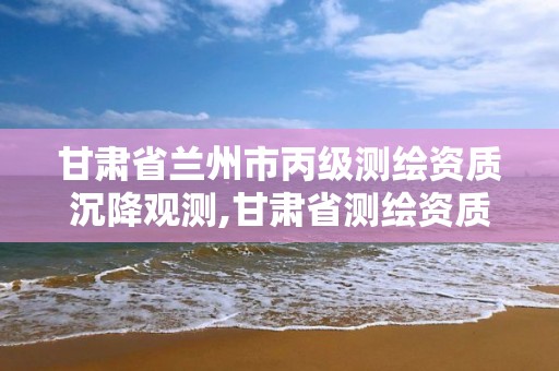 甘肃省兰州市丙级测绘资质沉降观测,甘肃省测绘资质管理平台