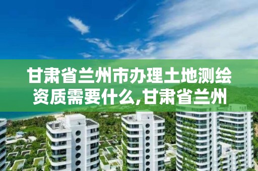 甘肃省兰州市办理土地测绘资质需要什么,甘肃省兰州市办理土地测绘资质需要什么手续。