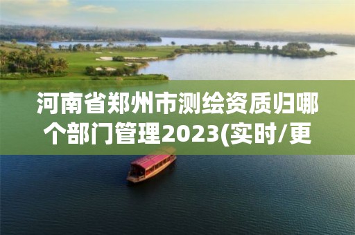 河南省郑州市测绘资质归哪个部门管理2023(实时/更新中)