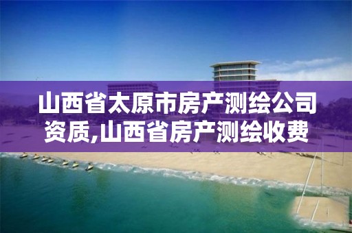 山西省太原市房产测绘公司资质,山西省房产测绘收费标准