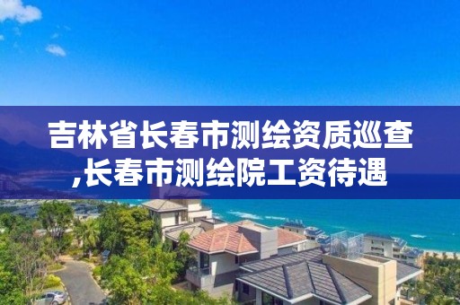 吉林省长春市测绘资质巡查,长春市测绘院工资待遇