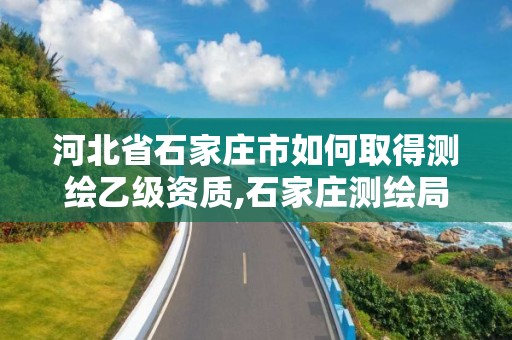 河北省石家庄市如何取得测绘乙级资质,石家庄测绘局属于哪个区